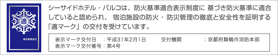 シーサイドホテル・パルコは、防火基準適合表示制度に基づき防火基準に適合していると認められ、宿泊施設の防火・防災管理の徹底と安全性を証明する「適マーク」の交付を受けています。

